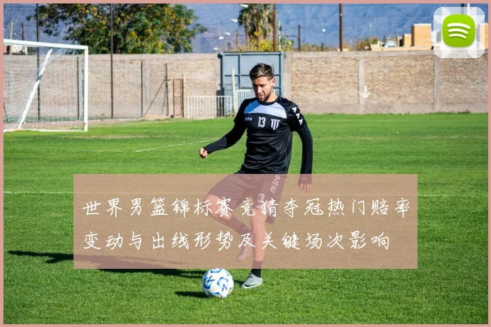 世界男篮锦标赛竞猜夺冠热门赔率变动与出线形势及关键场次影响