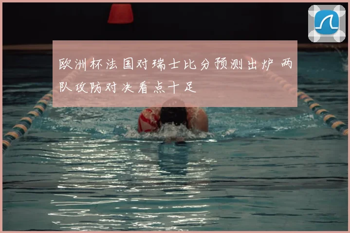欧洲杯法国对瑞士比分预测出炉 两队攻防对决看点十足
