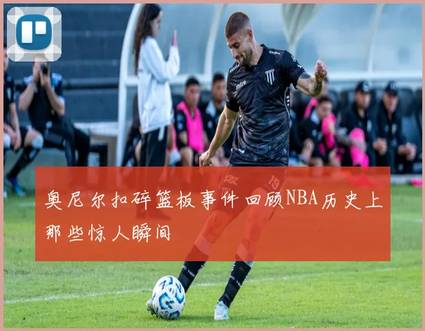 奥尼尔扣碎篮板事件回顾NBA历史上那些惊人瞬间