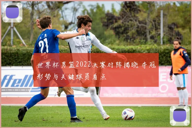世界杯男篮2022决赛对阵揭晓 夺冠形势与关键球员看点