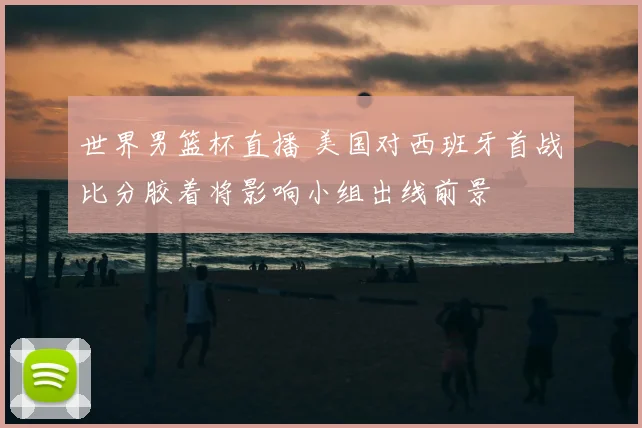 世界男篮杯直播 美国对西班牙首战比分胶着将影响小组出线前景
