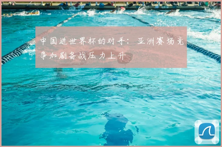 中国进世界杯的对手：亚洲赛场竞争加剧备战压力上升