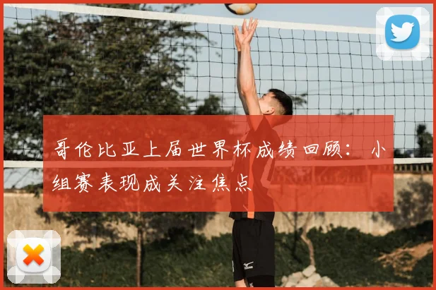 哥伦比亚上届世界杯成绩回顾：小组赛表现成关注焦点
