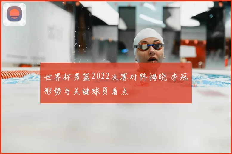 世界杯男篮2022决赛对阵揭晓 夺冠形势与关键球员看点