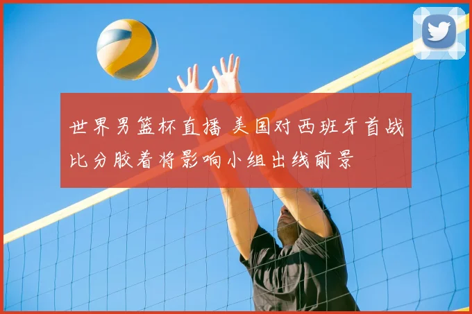 世界男篮杯直播 美国对西班牙首战比分胶着将影响小组出线前景