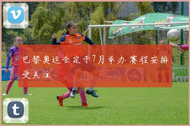 巴黎奥运会定于7月举办 赛程安排受关注