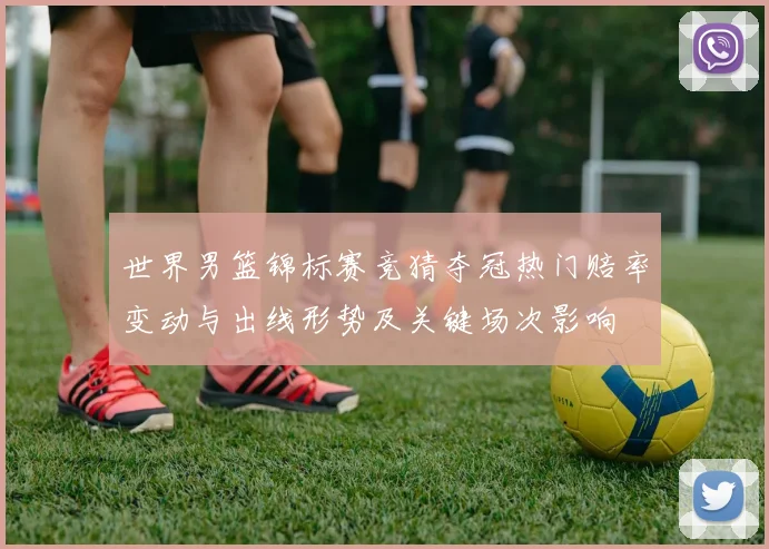 世界男篮锦标赛竞猜夺冠热门赔率变动与出线形势及关键场次影响