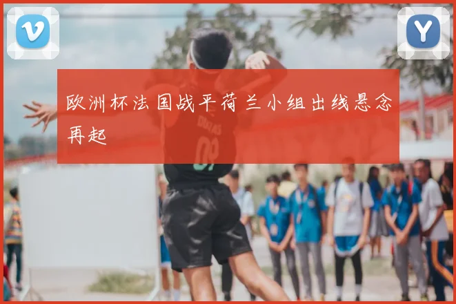 欧洲杯法国战平荷兰小组出线悬念再起