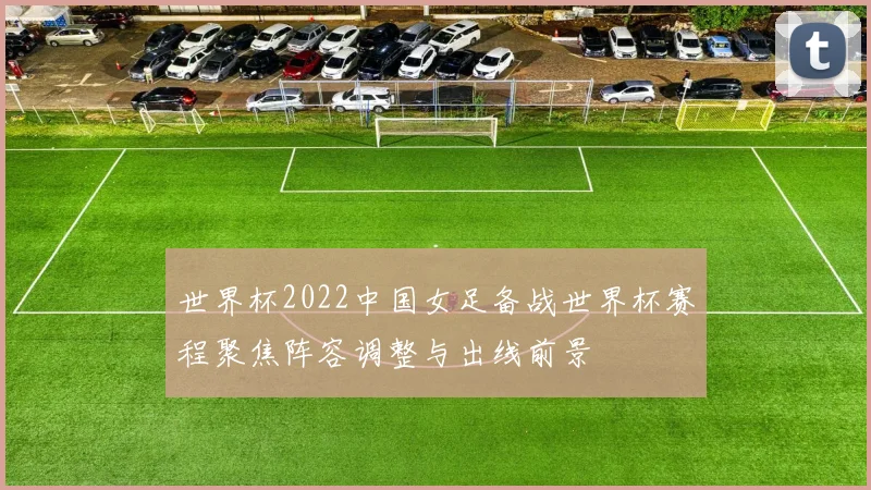 世界杯2022中国女足备战世界杯赛程聚焦阵容调整与出线前景