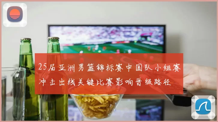 25届亚洲男篮锦标赛中国队小组赛冲击出线关键比赛影响晋级路径