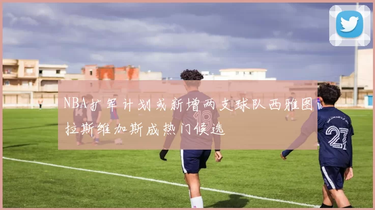 NBA扩军计划或新增两支球队西雅图拉斯维加斯成热门候选