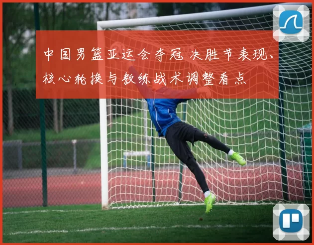 中国男篮亚运会夺冠 决胜节表现、核心轮换与教练战术调整看点