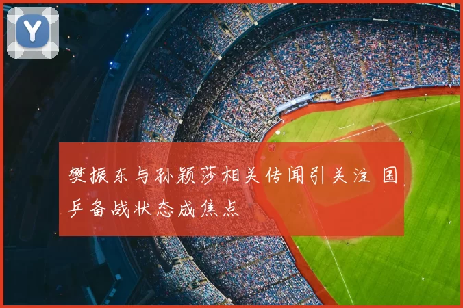 樊振东与孙颖莎相关传闻引关注 国乒备战状态成焦点