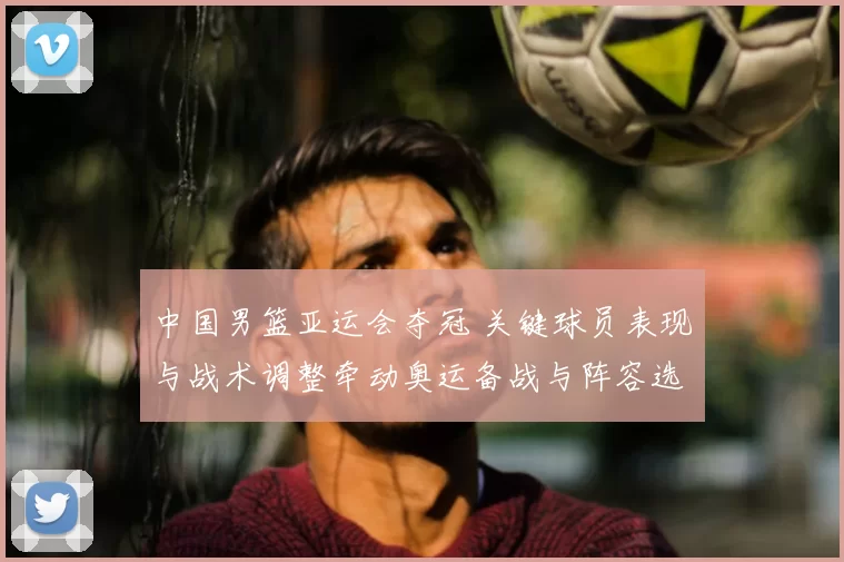 中国男篮亚运会夺冠 关键球员表现与战术调整牵动奥运备战与阵容选择
