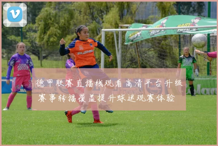 德甲联赛直播线观看高清平台升级 赛事转播覆盖提升球迷观赛体验