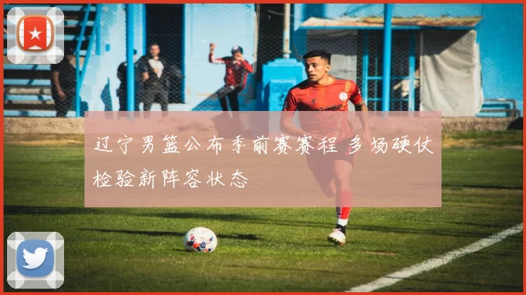 辽宁男篮公布季前赛赛程 多场硬仗检验新阵容状态