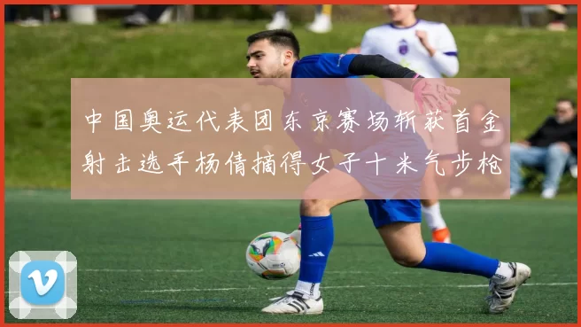 中国奥运代表团东京赛场斩获首金射击选手杨倩摘得女子十米气步枪金牌