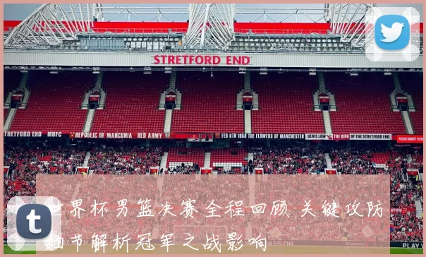 世界杯男篮决赛全程回顾 关键攻防细节解析冠军之战影响