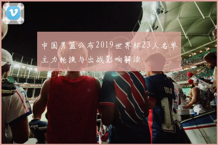 中国男篮公布2019世界杯23人名单主力轮换与出战影响解读