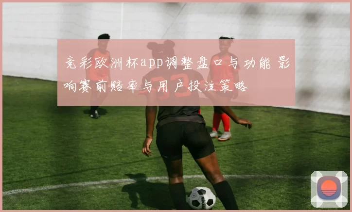 竞彩欧洲杯app调整盘口与功能 影响赛前赔率与用户投注策略