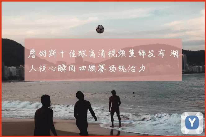 詹姆斯十佳球高清视频集锦发布 湖人核心瞬间回顾赛场统治力