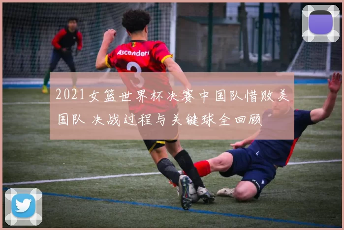 2021女篮世界杯决赛中国队惜败美国队 决战过程与关键球全回顾