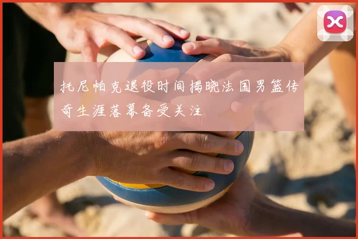 托尼帕克退役时间揭晓法国男篮传奇生涯落幕备受关注