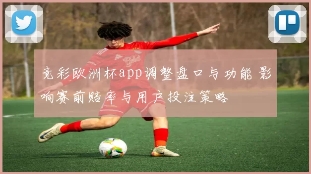 竞彩欧洲杯app调整盘口与功能 影响赛前赔率与用户投注策略