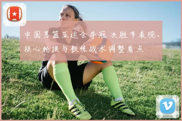 中国男篮亚运会夺冠 决胜节表现、核心轮换与教练战术调整看点