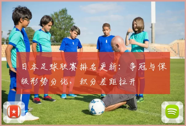 日本足球联赛排名更新：争冠与保级形势分化，积分差距拉开