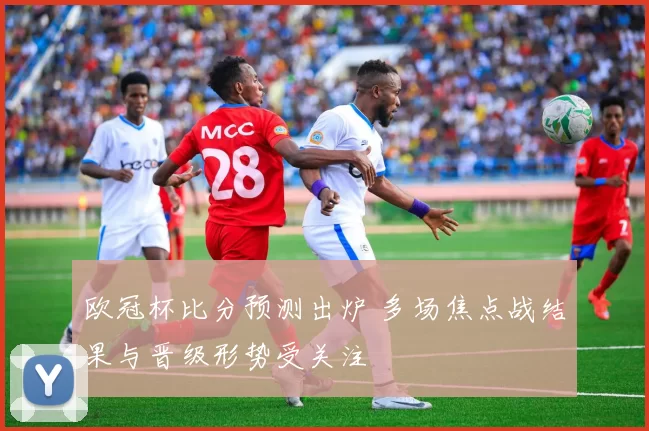 欧冠杯比分预测出炉 多场焦点战结果与晋级形势受关注