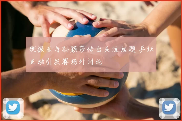 樊振东与孙颖莎传出关注话题 乒坛互动引发赛场外讨论