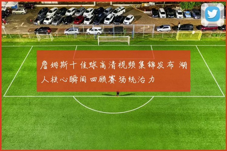 詹姆斯十佳球高清视频集锦发布 湖人核心瞬间回顾赛场统治力