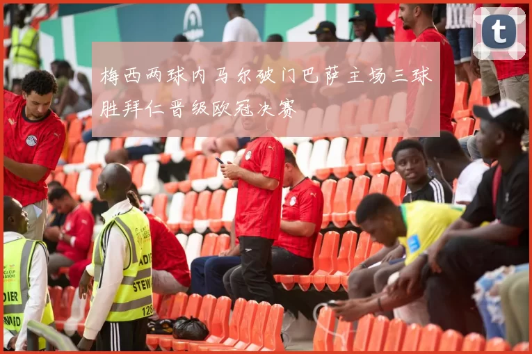 梅西两球内马尔破门巴萨主场三球胜拜仁晋级欧冠决赛