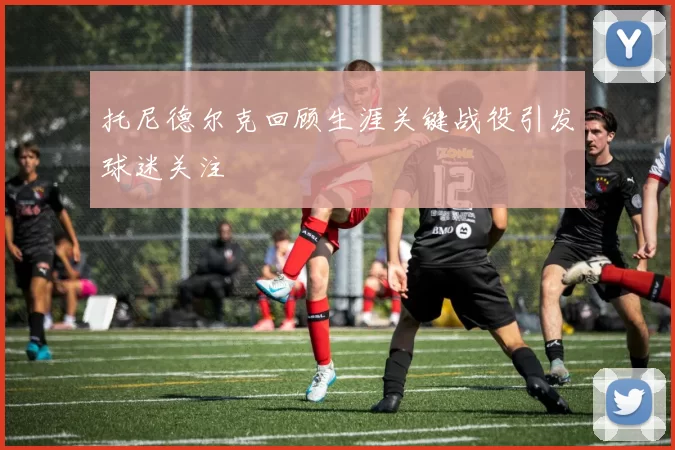 托尼德尔克回顾生涯关键战役引发球迷关注