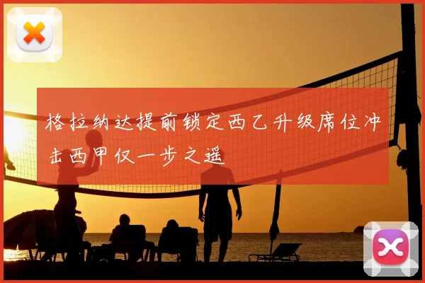 格拉纳达提前锁定西乙升级席位冲击西甲仅一步之遥