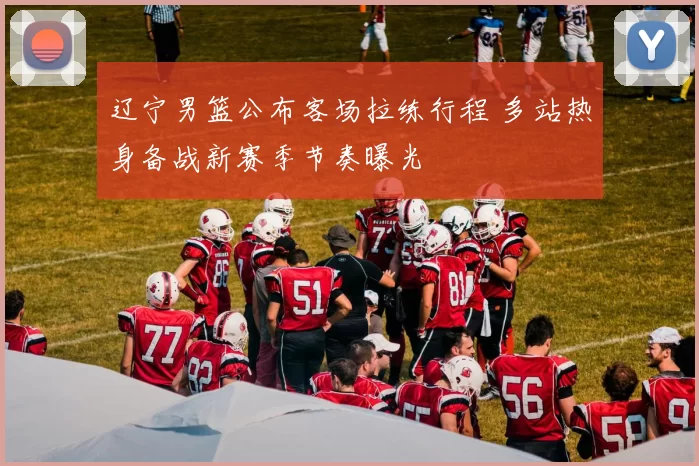 辽宁男篮公布客场拉练行程 多站热身备战新赛季节奏曝光