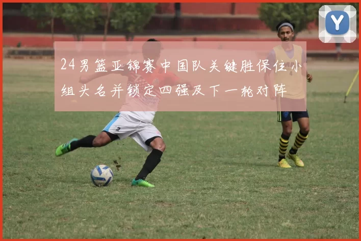 24男篮亚锦赛中国队关键胜保住小组头名并锁定四强及下一轮对阵