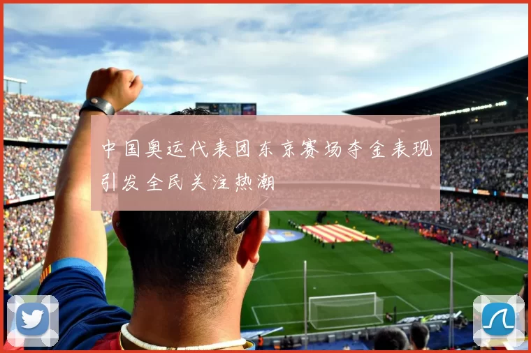 中国奥运代表团东京赛场夺金表现引发全民关注热潮