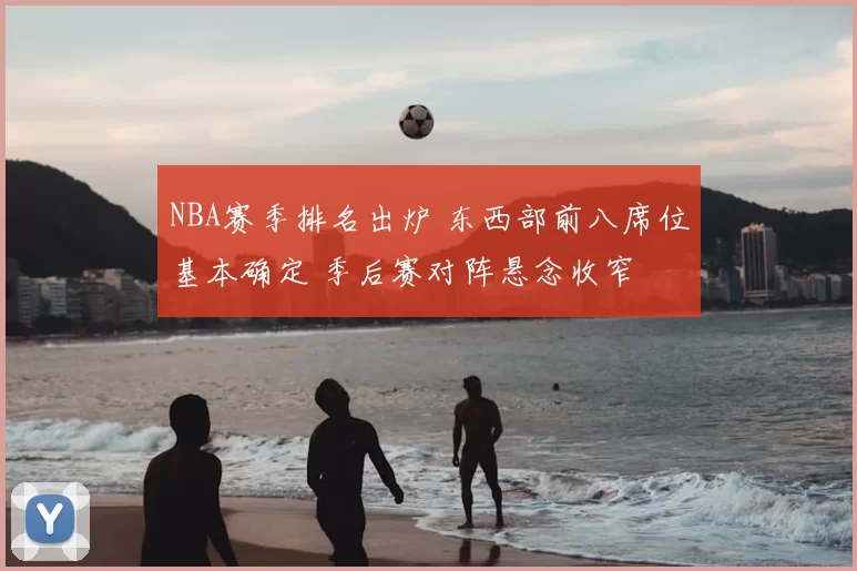 NBA赛季排名出炉 东西部前八席位基本确定 季后赛对阵悬念收窄
