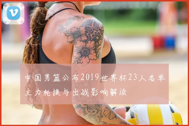 中国男篮公布2019世界杯23人名单主力轮换与出战影响解读