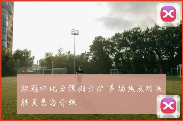 欧冠杯比分预测出炉 多场焦点对决胜负悬念升级