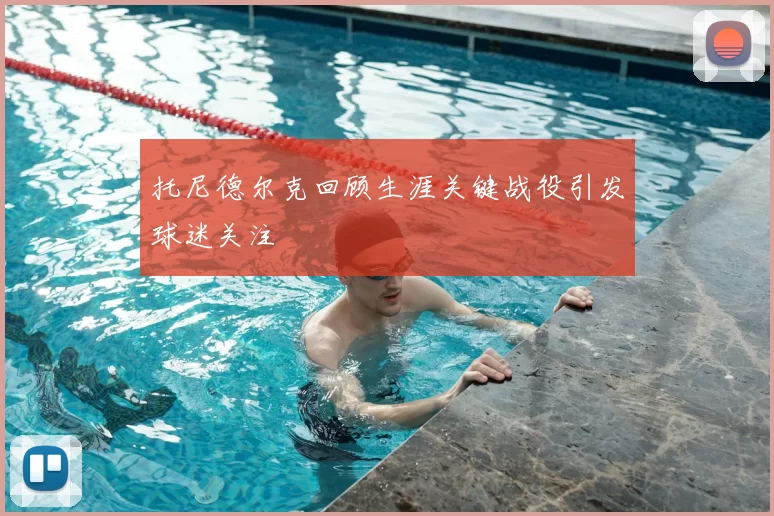 托尼德尔克回顾生涯关键战役引发球迷关注