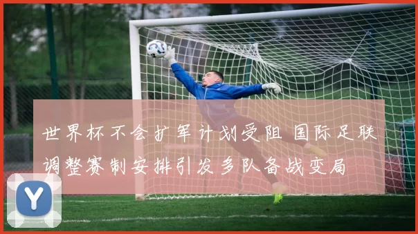 世界杯不会扩军计划受阻 国际足联调整赛制安排引发多队备战变局
