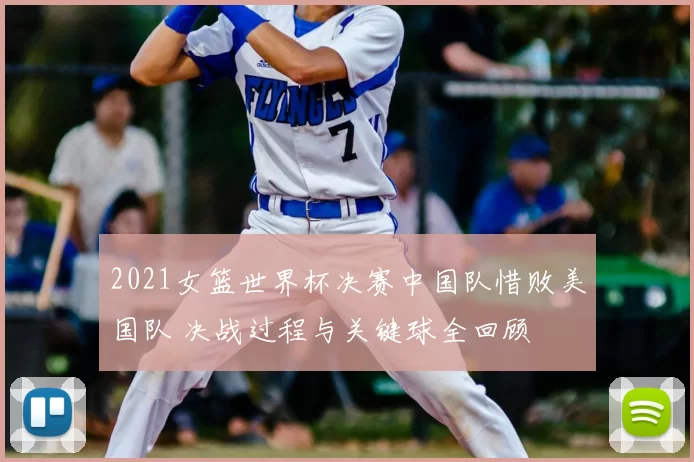 2021女篮世界杯决赛中国队惜败美国队 决战过程与关键球全回顾