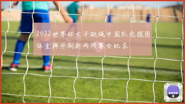 2022世界杯女子跳绳中国队包揽团体金牌并刷新两项赛会纪录