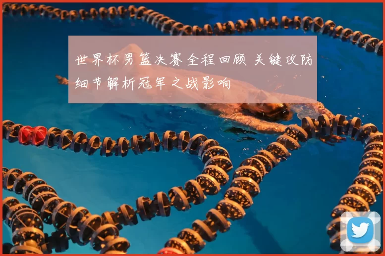 世界杯男篮决赛全程回顾 关键攻防细节解析冠军之战影响